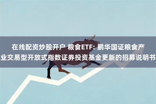 在线配资炒股开户 粮食ETF: 鹏华国证粮食产业交易型开放式指数证券投资基金更新的招募说明书