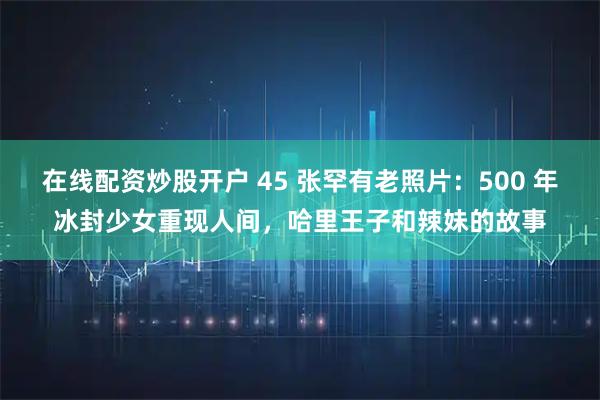 在线配资炒股开户 45 张罕有老照片：500 年冰封少女重现人间，哈里王子和辣妹的故事