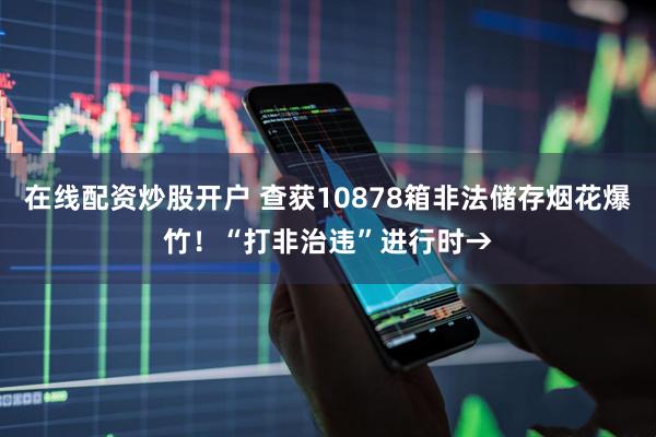 在线配资炒股开户 查获10878箱非法储存烟花爆竹！“打非治违”进行时→