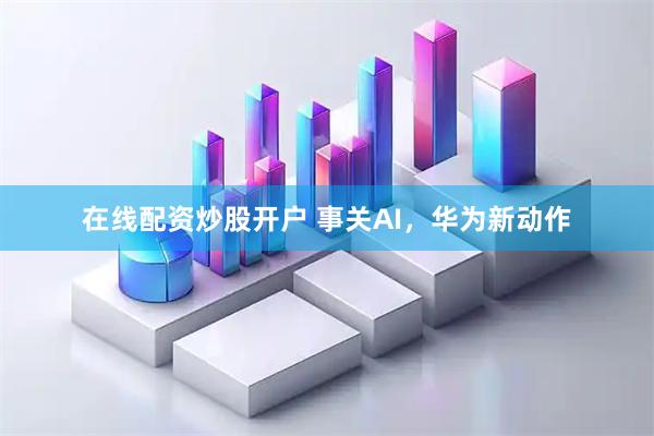 在线配资炒股开户 事关AI，华为新动作