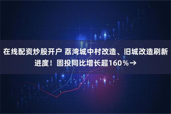在线配资炒股开户 荔湾城中村改造、旧城改造刷新进度！固投同比增长超160％→