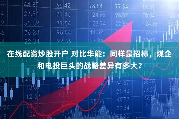 在线配资炒股开户 对比华能：同样是招标，煤企和电投巨头的战略差异有多大？