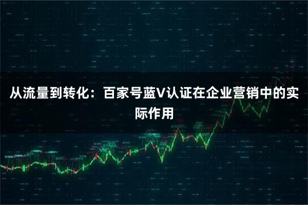 从流量到转化：百家号蓝V认证在企业营销中的实际作用