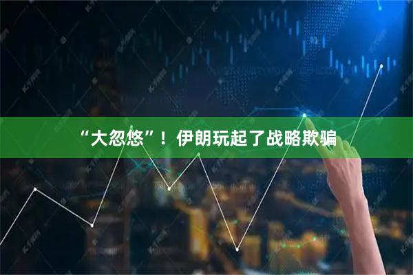 “大忽悠”！伊朗玩起了战略欺骗