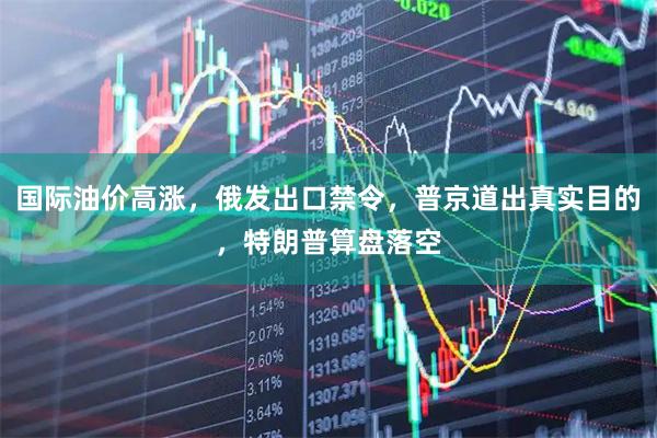 国际油价高涨，俄发出口禁令，普京道出真实目的，特朗普算盘落空